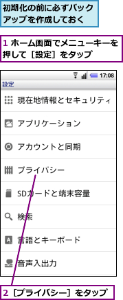1 ホーム画面でメニューキーを押して［設定］をタップ　　　,2［プライバシー］をタップ,初期化の前に必ずバックアップを作成しておく