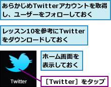あらかじめTwitterアカウントを取得し、ユーザーをフォローしておく,ホーム画面を表示しておく,レッスン10を参考にTwitterをダウンロードしておく,［Twitter］をタップ