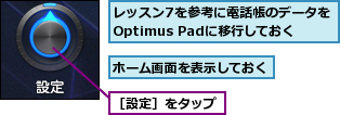 ホーム画面を表示しておく,レッスン7を参考に電話帳のデータをOptimus Padに移行しておく,［設定］をタップ
