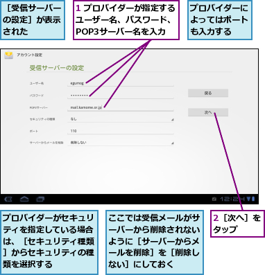 1 プロバイダーが指定するユーザー名、パスワード、　POP3サーバー名を入力,2［次へ］をタップ　　,ここでは受信メールがサーバーから削除されないように［サーバーからメールを削除］を［削除しない］にしておく,プロバイダーがセキュリティを指定している場合は、［セキュリティ種類］からセキュリティの種類を選択する,プロバイダーによってはポートも入力する,［受信サーバーの設定］が表示された