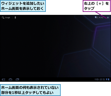 ウィジェットを追加したいホーム画面を表示しておく,ホーム画面の何も表示されていない部分を1秒以上タッチしてもよい,右上の［＋］をタップ　　　