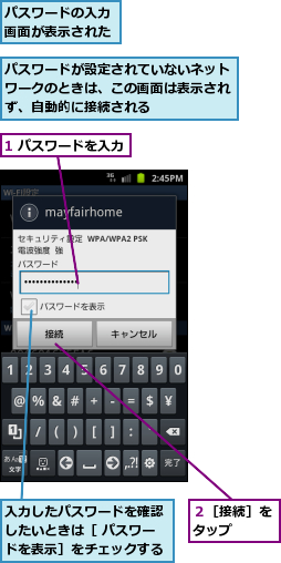 1 パスワードを入力,パスワードが設定されていないネットワークのときは、この画面は表示されず、自動的に接続される,パスワードの入力画面が表示された,入力したパスワードを確認したいときは［ パスワードを表示］をチェックする,２［接続］をタップ  