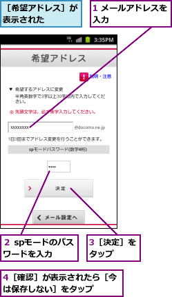 1 メールアドレスを入力        ,3［決定］をタップ  ,4［確認］が表示されたら［今は保存しない］をタップ    ,２ spモードのパスワードを入力  ,［希望アドレス］が表示された    