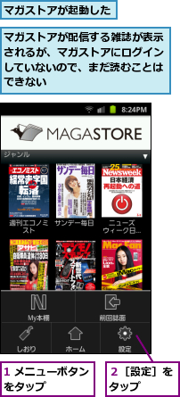 1 メニューボタンをタップ　　　　,マガストアが起動した,マガストアが配信する雑誌が表示されるが、マガストアにログインしていないので、まだ読むことはできない,２［設定］をタップ　　