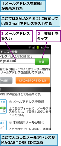 1 メールアドレスを入力　　　　　,ここではGALAXY S IIに設定しているGmailアドレスを入力する　　,ここで入力したメールアドレスがMAGASTORE IDになる,２［登録］をタップ　　,［メールアドレスを登録］が表示された　　　　　