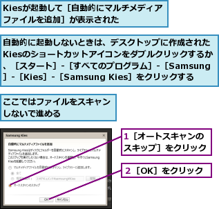 1［オートスキャンのスキップ］をクリック,Kiesが起動して［自動的にマルチメディアファイルを追加］が表示された　　,ここではファイルをスキャンしないで進める　　　　　　,自動的に起動しないときは、デスクトップに作成されたKiesのショートカットアイコンをダブルクリックするか、［スタート］‐［すべてのプログラム］‐［Samsung］‐［Kies］‐［Samsung Kies］をクリックする,２［OK］をクリック
