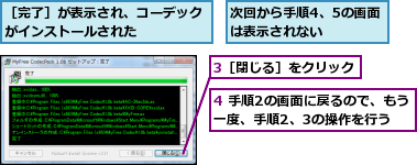 3［閉じる］をクリック,4 手順2の画面に戻るので、もう一度、手順2、3の操作を行う,次回から手順4、5の画面は表示されない　　,［完了］が表示され、コーデックがインストールされた　　　　　　　