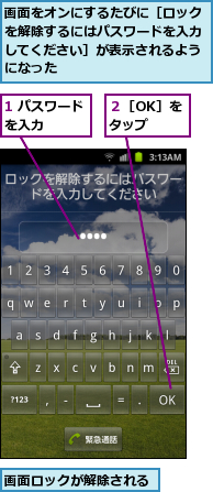 1 パスワードを入力　　　　,画面をオンにするたびに［ロックを解除するにはパスワードを入力してください］が表示されるようになった,画面ロックが解除される,２［OK］をタップ