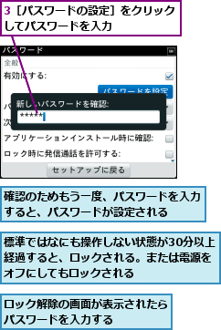 3［パスワードの設定］をクリックしてパスワードを入力      ,ロック解除の画面が表示されたらパスワードを入力する　　　　,標準ではなにも操作しない状態が30分以上経過すると、ロックされる。または電源をオフにしてもロックされる    ,確認のためもう一度、パスワードを入力すると、パスワードが設定される  