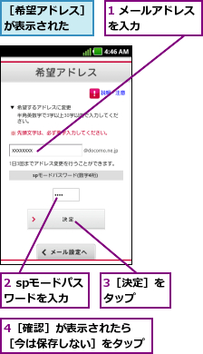 1 メールアドレスを入力      ,2 spモードパスワードを入力,3［決定］をタップ  ,4［確認］が表示されたら　　　　　［今は保存しない］をタップ    ,［希望アドレス］が表示された  