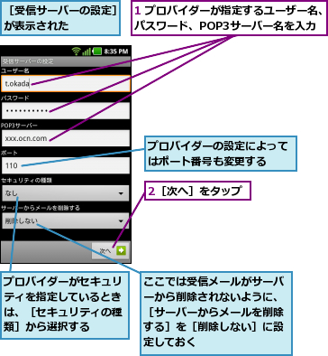 1 プロバイダーが指定するユーザー名、パスワード、POP3サーバー名を入力,2［次へ］をタップ,ここでは受信メールがサーバーから削除されないように、［サーバーからメールを削除する］を［削除しない］に設定しておく,プロバイダーがセキュリティを指定しているときは、［セキュリティの種類］から選択する,プロバイダーの設定によってはポート番号も変更する  ,［受信サーバーの設定］が表示された    