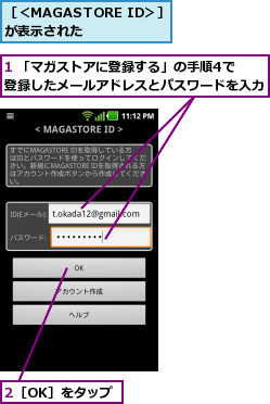 1 「マガストアに登録する」の手順4で　　　　　登録したメールアドレスとパスワードを入力  ,2［OK］をタップ,［＜MAGASTORE ID＞］が表示された    