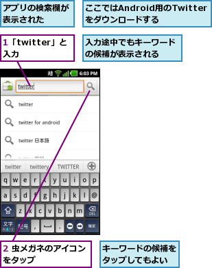 1「twitter」と入力  ,2 虫メガネのアイコンをタップ      ,ここではAndroid用のTwitterをダウンロードする,アプリの検索欄が表示された  ,キーワードの候補をタップしてもよい,入力途中でもキーワードの候補が表示される  