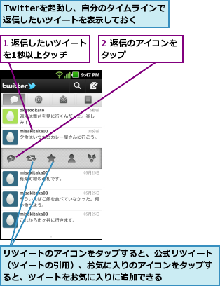 1 返信したいツイートを1秒以上タッチ  ,2 返信のアイコンをタップ      ,Twitterを起動し、自分のタイムラインで返信したいツイートを表示しておく,リツイートのアイコンをタップすると、公式リツイート（ツイートの引用）、お気に入りのアイコンをタップすると、ツイートをお気に入りに追加できる