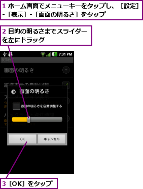 1 ホーム画面でメニューキーをタップし、［設定］‐［表示］‐［画面の明るさ］をタップ      ,2 目的の明るさまでスライダーを左にドラッグ        ,3［OK］をタップ