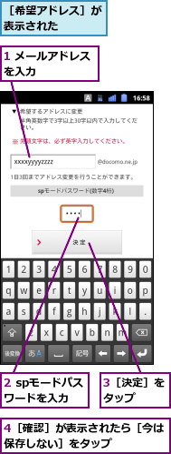 1 メールアドレスを入力　　　　　,2 spモードパスワードを入力,3［決定］をタップ　　,4［確認］が表示されたら［今は保存しない］をタップ　　　　,［希望アドレス］が表示された　　　