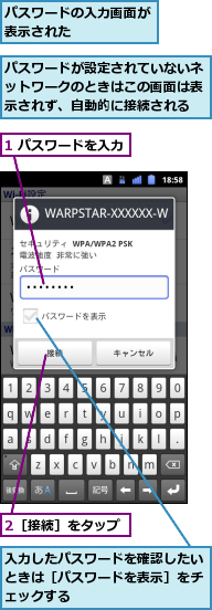 1 パスワードを入力,2［接続］をタップ,パスワードが設定されていないネットワークのときはこの画面は表示されず、自動的に接続される,パスワードの入力画面が表示された　　　　　,入力したパスワードを確認したいときは［パスワードを表示］をチェックする