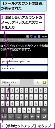 1 追加したいアカウントのメールアドレスとパスワー　ドを入力　　,2［手動セットアップ］をタップ,［メールアカウントの登録］が表示された　　　　　　