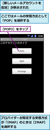 ここではメールの受信方式として「POP」を選択する　　　　　,プロバイダーが指定する受信方式が「IMAP」のときは［IMAP］を選択する,［POP3］をタップ,［新しいメールアカウントを追加］が表示された　　　