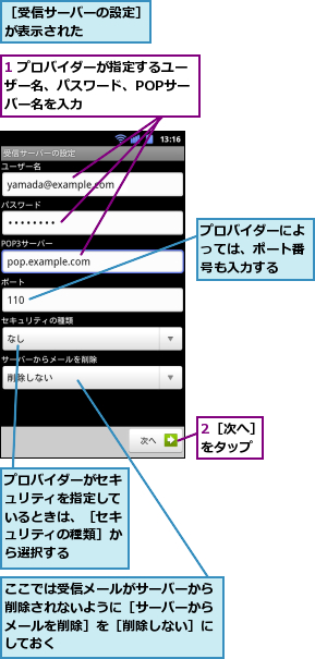 1 プロバイダーが指定するユーザー名、パスワード、POPサー　バー名を入力,2［次へ］をタップ,ここでは受信メールがサーバーから削除されないように［サーバーからメールを削除］を［削除しない］にしておく,プロバイダーがセキュリティを指定しているときは、［セキュリティの種類］から選択する,プロバイダーによっては、ポート番号も入力する,［受信サーバーの設定］が表示された　　　　　