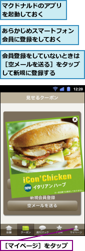 あらかじめスマートフォン会員に登録をしておく　　,マクドナルドのアプリを起動しておく　　　,会員登録をしていないときは［空メールを送る］をタップして新規に登録する,［マイページ］をタップ