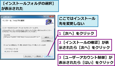 1［次へ］をクリック,2［インストールの確認］が表示されたら［次へ］をクリック,3［ユーザーアカウント制御］が表示されたら［はい］をクリック,ここではインストール先を変更しない　　　,［インストールフォルダの選択］が表示された　　　　　　　　　