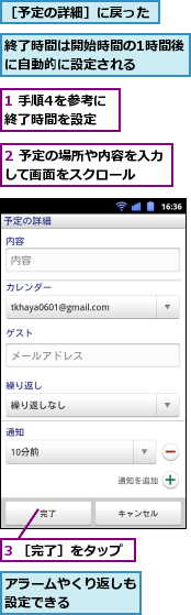 1 手順4を参考に終了時間を設定,2 予定の場所や内容を入力して画面をスクロール　　,3 ［完了］をタップ,アラームやくり返しも設定できる　　　　,終了時間は開始時間の1時間後に自動的に設定される　　　,［予定の詳細］に戻った