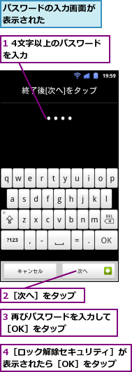 1 4文字以上のパスワードを入力　　　　　　　　,2［次へ］をタップ,3 再びパスワードを入力して［OK］をタップ　　　　　　,4［ロック解除セキュリティ］が表示されたら［OK］をタップ,パスワードの入力画面が表示された　　　　　　