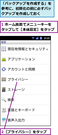 1 ホーム画面でメニューキーをタップして［本体設定］をタップ,2［プライバシー］をタップ,「バックアップを作成する」を参考に、初期化の前に必ずバックアップを作成しておく