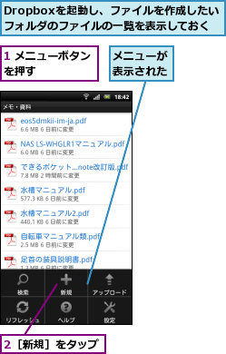 1 メニューボタンを押す      ,2［新規］をタップ,Dropboxを起動し、ファイルを作成したい      フォルダのファイルの一覧を表示しておく    ,メニューが表示された