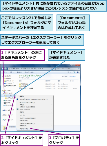 1［ドキュメント］の左にある三角形をクリック  ,2［マイドキュメント］を右クリック      ,3［プロパティ］をクリック    ,ここではレッスン21で作成した［Documents］フォルダにマ  イドキュメントを移動する,ステータスバーの［エクスプローラー］をクリックしてエクスプローラーを表示しておく      ,［Documents］フォルダがない場合は作成しておく,［マイドキュメント］が表示された    ,［マイドキュメント］内に保存されているファイルの容量がDrop boxの容量より大きい場合はこのレッスンの操作を行わない