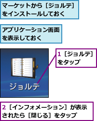 1［ジョルテ］をタップ　　,2［インフォメーション］が表示されたら［閉じる］をタップ　　,アプリケーション画面を表示しておく　　,マーケットから［ジョルテ］をインストールしておく　　