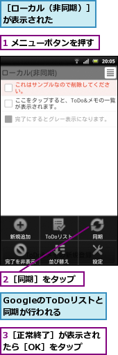 1 メニューボタンを押す,2［同期］をタップ,3［正常終了］が表示されたら［OK］をタップ　　,GoogleのToDoリストと　同期が行われる,［ローカル（非同期）］が表示された　　　　