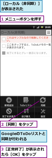 1 メニューボタンを押す,2［同期］をタップ,3［正常終了］が表示されたら［OK］をタップ　　,GoogleのToDoリストと　同期が行われる,［ローカル（非同期）］が表示された　　　　