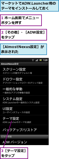 1 ホーム画面でメニューボタンを押す　　　　　,2［その他］- ［ADW設定］をタップ　　　　　　　　　,3［テーマ設定］をタップ　　　,マーケットでADW.Launcher用のテーマをインストールしておく,［AlmostNexus設定］が表示された
