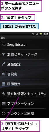 1 ホーム画面でメニューボタンを押す　　　　　,2［設定］をタップ,3［現在地情報とセキュリティ］をタップ　　,［設定］が表示された