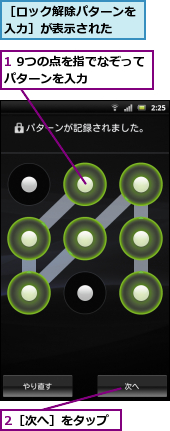 1 9つの点を指でなぞってパターンを入力　　　,2［次へ］をタップ,［ロック解除パターンを入力］が表示された　　