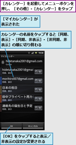 カレンダーの名前をタップすると［同期、表示］-［同期、非表示］-［非同期、非表示］の順に切り替わる,［OK］をタップすると表示／非表示の設定が変更される,［カレンダー］を起動してメニューボタンを押し、［その他］-［カレンダー］をタップ,［マイカレンダー］が表示された    