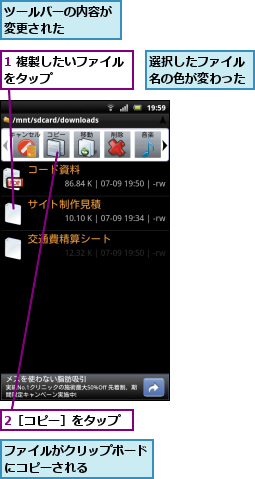 1 複製したいファイルをタップ　　　　　　,2［コピー］をタップ,ツールバーの内容が変更された　　　　,ファイルがクリップボードにコピーされる　　　　,選択したファイル名の色が変わった