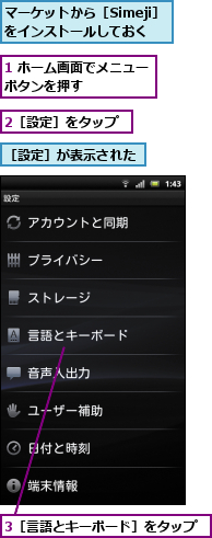 1 ホーム画面でメニューボタンを押す　　　　　　,2［設定］をタップ,3［言語とキーボード］をタップ,マーケットから［Simeji］をインストールしておく,［設定］が表示された