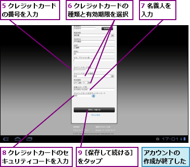 5 クレジットカードの番号を入力　　　,6 クレジットカードの種類と有効期限を選択,7 名義人を入力　　　,8 クレジットカードのセキュリティコードを入力,9［保存して続ける］をタップ　　　　　,アカウントの　　　作成が終了した　　