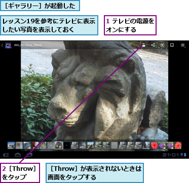 1 テレビの電源をオンにする    ,2［Throw］をタップ,レッスン19を参考にテレビに表示したい写真を表示しておく  ,［Throw］が表示されないときは画面をタップする    ,［ギャラリー］が起動した