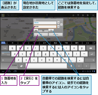 1 到着地を入力    ,2［実行］をタップ  ,ここでは到着地を指定して、経路を検索する      ,現在地が出発地として設定された    ,自動車での経路を検索するには自動車のアイコン、徒歩での経路を検索するには人のアイコンをタップする,［経路］が表示された