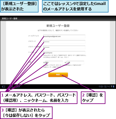 1 メールアドレス、パスワード、パスワード（確認用）、ニックネーム、名前を入力  ,2［確認］をタップ  ,3［確認］が表示されたら　　　［今は保存しない］をタップ    ,ここではレッスン9で設定したGmailのメールアドレスを使用する,［新規ユーザー登録］が表示された    