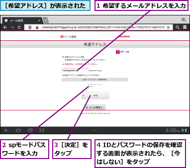 1 希望するメールアドレスを入力,2 spモードパスワードを入力,3［決定］をタップ  ,4 IDとパスワードの保存を確認する画面が表示されたら、［今 はしない］をタップ,［希望アドレス］が表示された