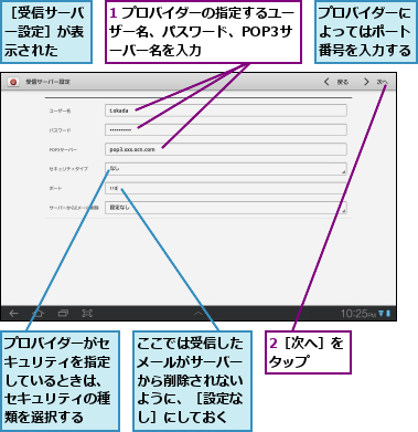 1 プロバイダーの指定するユーザー名、パスワード、POP3サ ーバー名を入力,2［次へ］をタップ  ,ここでは受信したメールがサーバーから削除されないように、［設定なし］にしておく,プロバイダーがセキュリティを指定しているときは、セキュリティの種類を選択する,プロバイダーによってはポート番号を入力する,［受信サーバー設定］が表示された