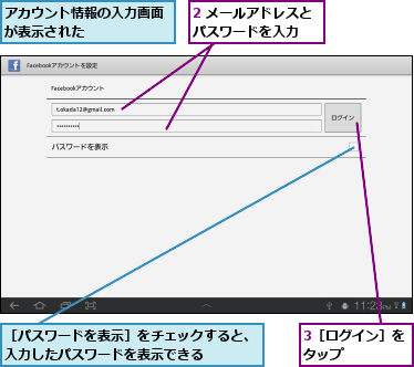 2 メールアドレスとパスワードを入力　　,3［ログイン］をタップ　　　　　,アカウント情報の入力画面が表示された　　　　　,［パスワードを表示］をチェックすると、入力したパスワードを表示できる　　　　　
