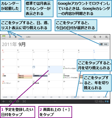 1 予定を登録したい日付をタップ    ,2 画面右上の［＋］をタップ      ,Googleアカウントでログインしているときは、Googleカレンダーの内容が同期される,ここをタップすると、　　　　　今日の日付が選択される          ,ここをタップすると、年を切り替えられる,ここをタップすると、日、週、リスト表示に切り替えられる,ここをタップすると、月を切り替えられる,カレンダーが起動した,標準では月表示でカレンダーが表示される