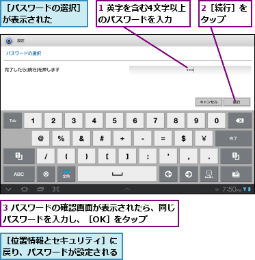 1 英字を含む4文字以上のパスワードを入力,2［続行］をタップ  ,3 パスワードの確認画面が表示されたら、同じパスワードを入力し、［OK］をタップ    ,［パスワードの選択］が表示された    ,［位置情報とセキュリティ］に戻り、パスワードが設定される