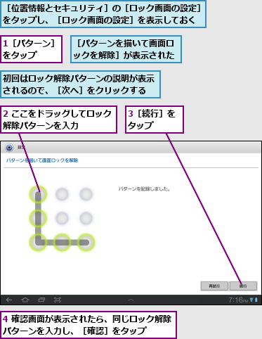 1［パターン］をタップ  ,2 ここをドラッグしてロック解除パターンを入力    ,3［続行］をタップ  ,4 確認画面が表示されたら、同じロック解除パターンを入力し、［確認］をタップ    ,初回はロック解除パターンの説明が表示されるので、［次へ］をクリックする,［パターンを描いて画面ロックを解除］が表示された,［位置情報とセキュリティ］の［ロック画面の設定］をタップし、［ロック画面の設定］を表示しておく